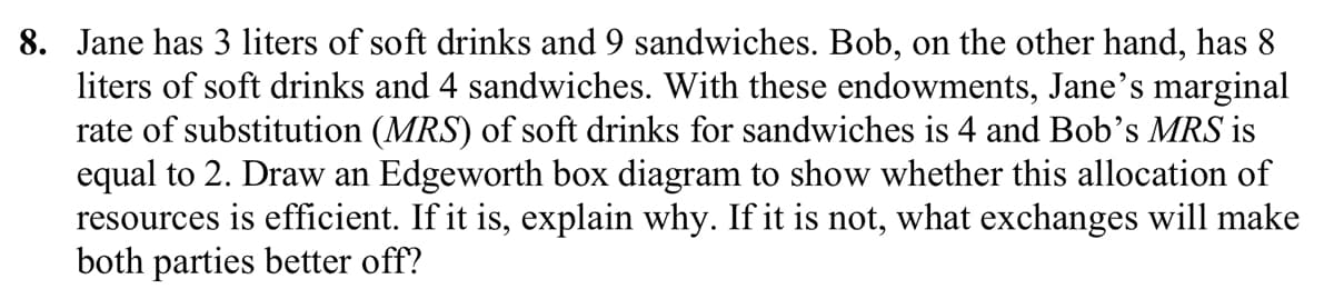 8. Jane has 3 liters of soft drinks and 9 sandwiches. Bob, on the other hand, has 8
liters of soft drinks and 4 sandwiches. With these endowments, Jane's marginal
rate of substitution (MRS) of soft drinks for sandwiches is 4 and Bob's MRS is
equal to 2. Draw an Edgeworth box diagram to show whether this allocation of
resources is efficient. If it is, explain why. If it is not, what exchanges will make
both parties better off?
