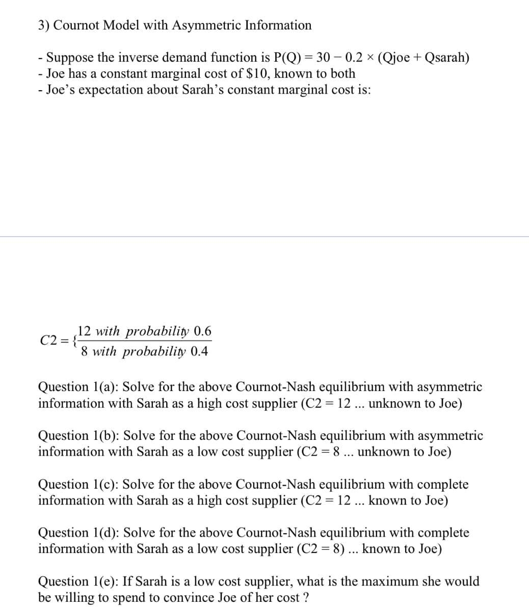 3) Cournot Model with Asymmetric Information
- Suppose the inverse demand function is P(Q) = 30 – 0.2 × (Qjoe + Qsarah)
- Joe has a constant marginal cost of $10, known to both
- Joe's expectation about Sarah's constant marginal cost is:
12 with probability 0.6
C2 = {-
8 with probability 0.4
Question 1(a): Solve for the above Cournot-Nash equilibrium with asymmetric
information with Sarah as a high cost supplier (C2 = 12 ... unknown to Joe)
Question 1(b): Solve for the above Cournot-Nash equilibrium with asymmetric
information with Sarah as a low cost supplier (C2 = 8 ... unknown to Joe)
Question 1(c): Solve for the above Cournot-Nash equilibrium with complete
information with Sarah as a high cost supplier (C2 = 12 ... known to Joe)
Question 1(d): Solve for the above Cournot-Nash equilibrium with complete
information with Sarah as a low cost supplier (C2 = 8) ... known to Joe)
Question 1(e): If Sarah is a low cost supplier, what is the maximum she would
be willing to spend to convince Joe of her cost ?
