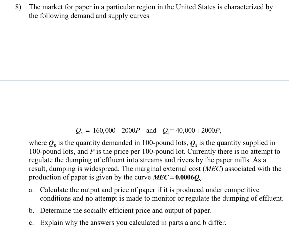 8) The market for paper in a particular region in the United States is characterized by
the following demand and supply curves
Qp = 160,000– 2000P and Q,=40,000+2000P,
where Q, is the quantity demanded in 100-pound lots, Q, is the quantity supplied in
100-pound lots, and P is the price per 100-pound lot. Currently there is no attempt to
regulate the dumping of effluent into streams and rivers by the paper mills. As a
result, dumping is widespread. The marginal external cost (MEC) associated with the
production of paper is given by the curve MEC=
0.0006Q.-
a. Calculate the output and price of paper if it is produced under competitive
conditions and no attempt is made to monitor or regulate the dumping of effluent.
b. Determine the socially efficient price and output of paper.
c. Explain why the answers you calculated in parts a and b differ.
