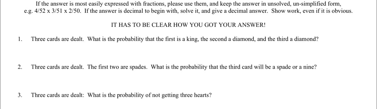 If the answer is most easily expressed with fractions, please use them, and keep the answer in unsolved, un-simplified form,
e.g. 4/52 x 3/51 x 2/50. If the answer is decimal to begin with, solve it, and give a decimal answer. Show work, even if it is obvious.
IT HAS TO BE CLEAR HOW YOU GOT YOUR ANSWER!
1.
Three cards are dealt. What is the probability that the first is a king, the second a diamond, and the third a diamond?
2.
Three cards are dealt. The first two are spades. What is the probability that the third card will be a spade or a nine?
3.
Three cards are dealt: What is the probability of not getting three hearts?
