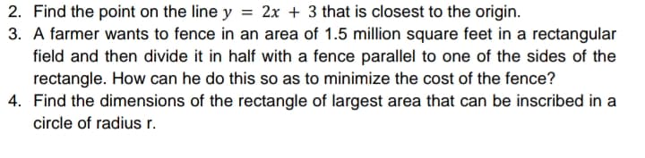 2. Find the point on the line y = 2x + 3 that is closest to the origin.
3. A farmer wants to fence in an area of 1.5 million square feet in a rectangular
field and then divide it in half with a fence parallel to one of the sides of the
rectangle. How can he do this so as to minimize the cost of the fence?
4. Find the dimensions of the rectangle of largest area that can be inscribed in a
circle of radius r.
