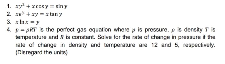 1. xy? + x cos y = sin y
2. хеУ + ху %3D x tan y
3. хInx %3Dу
4. p = pRT is the perfect gas equation where p is pressure, p is density T is
temperature and R is constant. Solve for the rate of change in pressure if the
rate of change in density and temperature are 12 and 5, respectively.
(Disregard the units)
