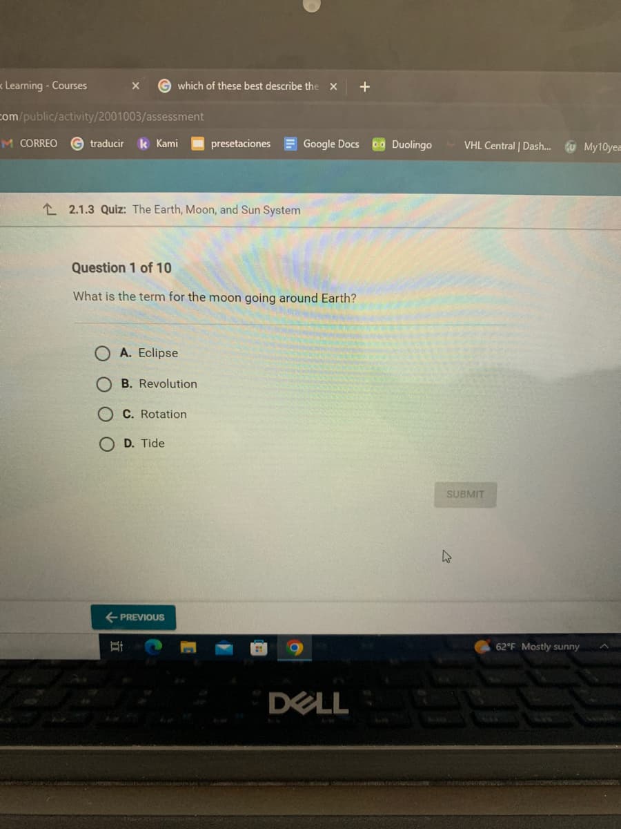 Learning - Courses
com/public/activity/2001003/assessment
traducir
M CORREO
X Gwhich of these best describe the X
22
Kami
22.1.3 Quiz: The Earth, Moon, and Sun System
Question 1 of 10
What is the term for the moon going around Earth?
A. Eclipse
B. Revolution
C. Rotation
D. Tide
St
presetaciones Google Docs
← PREVIOUS
DELL
+
00 Duolingo
VHL Central | Dash... My10yea
SUBMIT
4
62°F Mostly sunny
5