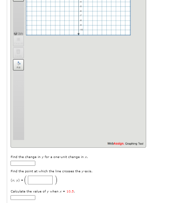 -40
Hele
Fill
WebAssign. Graphing Tool
Find the change in y for a one-unit change in x.
Find the point at which the line crosses the y-axis.
(x, y) =
Calculate the value of y when x = 10.5.
