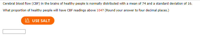 Cerebral blood flow (CBF) in the brains of healthy people is normally distributed with a mean of 74 and a standard deviation of 16.
What proportion of healthy people will have CBF readings above 104? (Round your answer to four decimal places.)
In USE SALT
