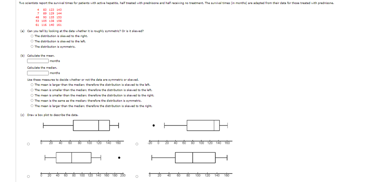 Two scientists report the survival times for patients with active hepatitis, half treated with prednisone and half receiving no treatment. The survival times (in months) are adapted from their data for those treated with prednisone.
4
83 123 143
7 89 129 144
48
93 135 153
53 105 138 158
61 116 140 161
(a) Can you tell by looking at the data whether it is roughly symmetric? Or is it skewed?
O The distribution is skewed to the right.
O The distribution is skewed to the left.
O The distribution is symmetric.
(b) Calculate the mean.
months
Calculate the median.
months
Use these measures to decide whether or not the data are symmetric or skewed.
O The mean is larger than the median; therefore the distribution is skewed to the left.
O The mean is smaller than the median; therefore the distribution is skewed to the left.
O The mean is smaller than the median; therefore the distribution is skewed to the right.
O The mean is the same as the median; therefore the distribution is symmetric.
O The mean is larger than the median; therefore the distribution is skewed to the right.
(c) Draw a box plot to describe the data.
20
40
60
80
100 120 140 160
20
40
60
80 100 120 140 160
60
100
120
140 160 180 200
60
80
100
120
140
160
