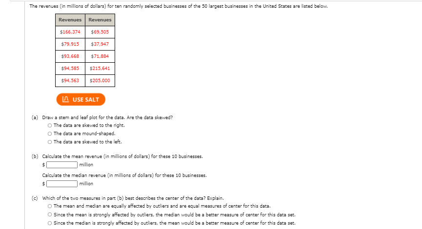 The revenues (in millions of dollars) for ten randomly selected businesses of the 50 largest businesses in the United States are listed below.
Revenues
Revenues
$166,374
$69,505
$79,915
$37,947
$93,668
$71,884
$94,585
$215,641
$94,563
$205,000
A USE SALT
(a) Draw a stem and leaf plot for the data. Are the data skewed?
O The data are skewed to the right.
O The data are mound-shaped.
O The data are skewed to the left.
(b) Calculate the mean revenue (in millions of dollars) for these 10 businesses.
million
Calculate the median revenue (in millions of dollars) for these 10 businesses.
million
(c) Which of the two measures in part (b) best describes the center of the data? Explain.
O The mean and median are equally affected by outliers and are equal measures of center for this data.
O Since the mean is strongly affected by outliers, the median would be a better measure of center for this data set.
O Since the median is strongly affected by outliers, the mean would be a better measure of center for this data set.
