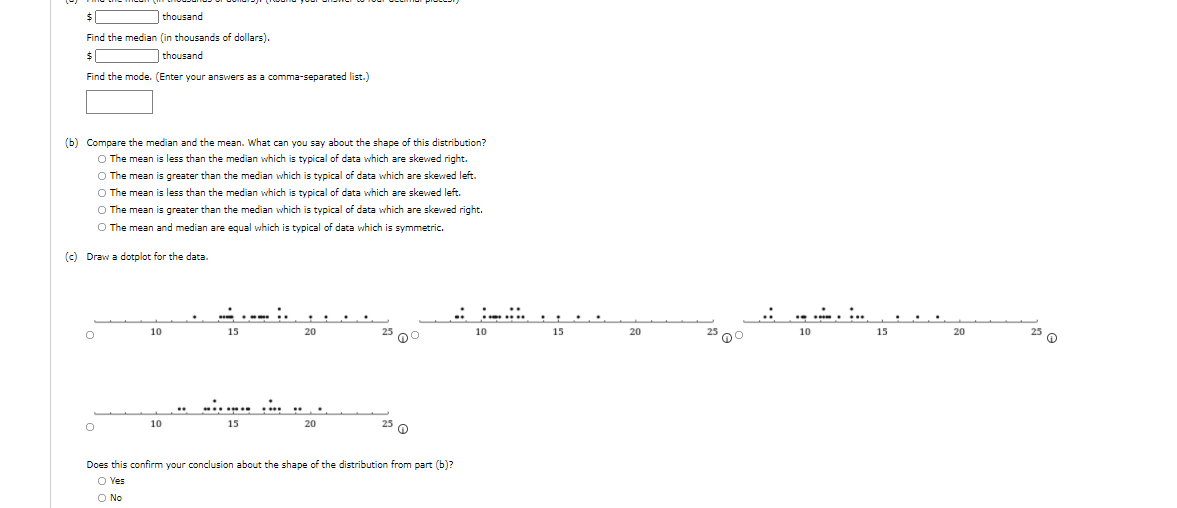 thousand
Find the median (in thousands of dollars).
| thousand
Find the mode. (Enter your answers as a comma-separated list.)
(b) Compare the median and the mean. What can you say about the shape of this distribution?
O The mean is less than the median which is typical of data which are skewed right.
O The mean is greater than the median which is typical of data which are skewed left.
O The mean is less than the median which is typical of data which are skewed left.
O The mean is greater than the median which is typical of data which are skewed right.
O The mean and median are equal which is typical
data which is symmetric.
(c) Draw a dotplot for the data.
10
15
20
25 00
10
15
20
25 00
10
15
20
10
15
20
25 O
Does this confirm your conclusion about the shape of the distribution from part (b)?
O Yes
O No
