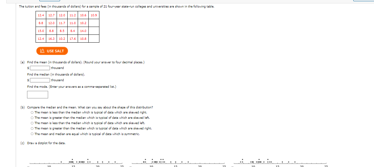The tuition and fees (in thousands of dollars) for a sample of 21 four-year state-run colleges and universities are shown in the following table.
12.4 12.7 12.0
11.2
10.6
10.9
8.8 12.0 11.7
11.0
10.2
15.0 8.8
8.5
8.4
14.0
12.4 16.3 10.2 17.6
10.5
IA USE SALT
(a) Find the mean (in thousands of dollars). (Round your answer to four decimal places.)
$|
thousand
Find the median (in thousands of dollars).
thousand
Find the mode. (Enter your answers as a comma-separated list.)
(b) Compare the median and the mean. What can you say about the shape of this distribution?
O The mean is less than the median which is typical of data which are skewed right.
O The mean is greater than the median which is typical of data which are skewed left.
O The mean is less than the median which is typical of data which are skewed left.
O The mean is greater than the median which is typical of data which are skewed right.
O The mean and median are equal which is typical of data which is symmetric.
(c) Draw a dotplot for the data.
