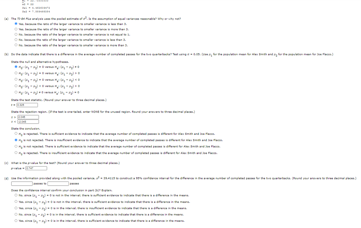 x2 = 22
3x1 = 4.463609473
Sx2 = 7.589466384
(a) The TI-84 Plus analysis uses the pooled estimate of of. Is the assumption of equal variances reasonable? Why or why not?
O Yes, because the ratio of the larger variance to smaller variance is less than 3.
O Yes, because the ratio of the larger variance to smaller variance is more than 3.
O No, because the ratio of the larger variance to smaller variance is not equal to 1.
O No, because the ratio of the larger variance to smaller variance is less than 3.
O No, because the ratio of the larger variance to smaller variance is more than 3.
(b) Do the data indicate that there is a difference in the average number of completed passes for the two quarterbacks? Test using a = 0.05. (Use u, for the population mean for Alex Smith and H, for the population mean for Joe Flacco.)
State the null and alternative hypotheses.
O Ho: (H1 - u2) = 0 versus H,: (ly - H2) # 0
O Ho: (H, - 2) = 0 versus H: (M, - H2) > 0
O Ho: (H, - u,) = 0 versus H: (4, - H,) < 0
O Ho: (H, - 42) < O versus H: (H, - H2) > 0
O Ho: (H, - l2) + 0 versus H: (u, - 12) = 0
State the test statistic. (Round your answer to three decimal places.)
t = 0.325
State the rejection region. (If the test
one-tailed, enter NONE for the unused region. Round your answers to three decimal places.)
t > 2.045
-2.045
State the conclusion.
H, is rejected. There is sufficient evidence to indicate that the average number of completed passes is different for Alex Smith and Joe Flacco.
O H, is not rejected. There is insufficient evidence to indicate that the average number of completed passes is different for Alex Smith and Joe Flacco.
O H, is not rejected. There is sufficient evidence to indicate that the average number of completed passes is different for Alex Smith and Joe Flacco.
O H, is rejected. There is insufficient evidence to indicate that the average number of completed passes is different for Alex Smith and Joe Flacco.
(c) What is the p-value for the test? (Round your answer to three decimal places.)
p-value = 0.747
(d) Use the information provided along with the pooled variance, s = 39.4115 to construct a 95% confidence interval for the difference in the average number of completed passes for the two quarterbacks. (Round your answers to three decimal places.)
passes to
passes
Does the confidence interval confirm your conclusion in part (b)? Explain.
O No, since (H, - u,) = 0 is not in the interval, there is sufficient evidence to indicate that there is a difference in the means.
O Yes, since (u, - H,) = 0 is not in the interval, there is sufficient evidence to indicate that there is a difference in the means.
O Yes, since (u, - H,) = 0 is in the interval, there is insufficient evidence to indicate that there is a difference in the means.
O No, since (u, - u,) = 0 is in the interval, there is sufficient evidence to indicate that there is a difference in the means.
O Yes, since (u, - H,) = 0 is in the interval, there is sufficient evidence to indicate that there is a difference in the means.
