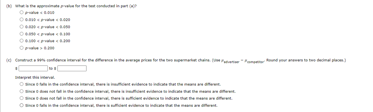 (b) What is the approximate p-value for the test conducted in part (a)?
O p-value < 0.010
O 0.010 < p-value < 0.020
O 0.020 < p-value < 0.050
O 0.050 < p-value < 0.100
O 0.100 < p-value < 0.200
O p-value > 0.200
(c) Construct a 99% confidence interval for the difference in the average prices for the two supermarket chains. (Use uadvertiser - Hcompetitor: Round your answers to two decimal places.)
$4
to $
Interpret this interval.
O Since 0 falls in the confidence interval, there is insufficient evidence to indicate that the means are different.
O Since 0 does not fall in the confidence interval, there is insufficient evidence to indicate that the means are different.
O Since 0 does not fall in the confidence interval, there is sufficient evidence to indicate that the means are different.
O Since 0 falls in the confidence interval, there is sufficient evidence to indicate that the means are different.
