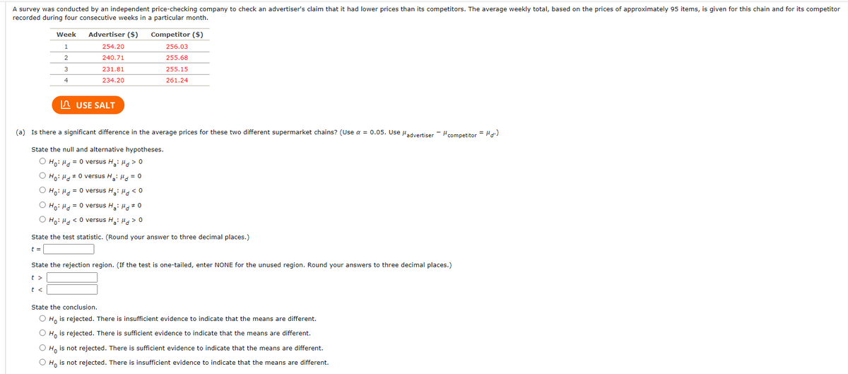 A survey was conducted by an independent price-checking company to check an advertiser's claim that it had lower prices than its competitors. The average weekly total, based on the prices of approximately 95 items, is given for this chain and for its competitor
recorded during four consecutive weeks in a particular month.
Week
Advertiser ($)
Competitor ($)
1
254.20
256.03
2
240.71
255.68
3
231.81
255.15
234.20
261.24
n USE SALT
(a) Is there a significant difference in the average prices for these two different supermarket chains? (Use a = 0.05. Use uadvertiser - Hcompetitor = H)
State the null and alternative hypotheses.
O Ho: H4 = 0 versus H: H > 0
O Ho: Hd#0 versus H: H = 0
O Ho: H = 0 versus H,: 4, < 0
O Ho: H = 0 versus H,: 4* 0
O Ho: H <0 versus H: Ha > 0
State the test statistic. (Round your answer to three decimal places.)
t =
State the rejection region. (If the test is one-tailed, enter NONE for the unused region. Round your answers to three decimal places.)
t >
t <
State the conclusion.
O H, is rejected. There is insufficient evidence to indicate that the means are different.
O H, is rejected. There is sufficient evidence to indicate that the means are different.
O H, is not rejected. There is sufficient evidence to indicate that the means are different.
O H, is not rejected. There is insufficient evidence to indicate that the means are different.
