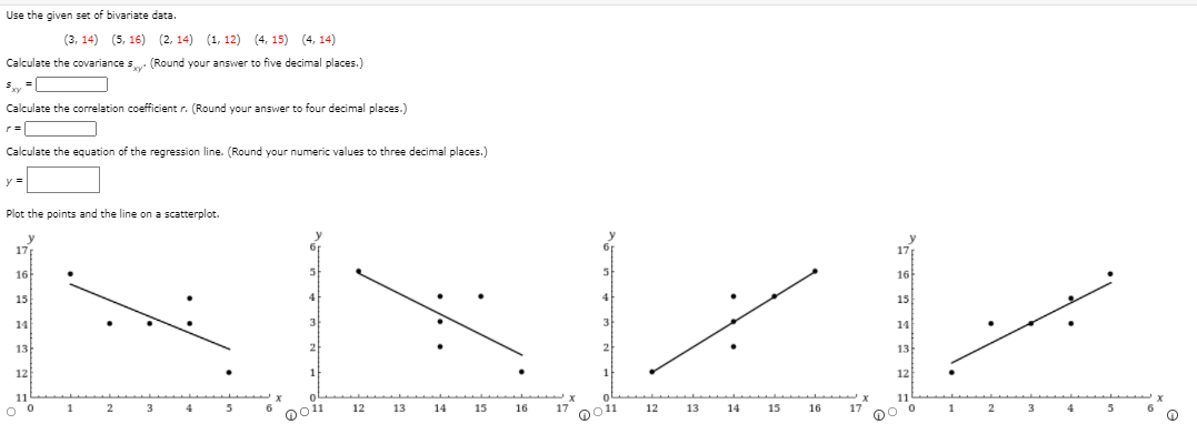 Use the given set of bivariate data.
(3, 14) (5, 16) (2, 14) (1, 12) (4, 15) (4, 14)
Calculate the covariance s (Round your answer to five decimal places.)
Calculate the correlation coefficient r. (Round your answer to four decimal places.)
Calculate the equation of the regression line. (Round your numeric values to three decimal places.)
y =
Plot the points and the line on a scatterplot.
17
16
16
15
15
14
14
13
13
12
12
11
11
1
4
12
13
14
15
16
17
12
13
14
15
16
17
1
0011
