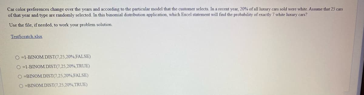 Car color preferences change over the years and according to the particular model that the customer selects. In a recent year, 20% of all luxury cars sold were white. Assume that 25 cars
of that year and type are randomly selected. In this binomial distribution application, which Excel statement will find the probability of exactly 7 white luxury cars?
Use the file, if needed, to work your problem solution.
TestScratch xlsx
O =1-BINOM.DIST(7,25,20%,FALSE)
O =1-BINOM.DIST(7,25,20%,TRUE)
O =BINOM.DIST(7,25,20%,FALSE)
O =BINOM DIST(7,25,20%,TRUE)
