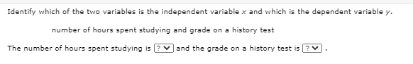 Identify which of the two variables is the independent variable x and which is the dependent variable y.
number of hours spent studying and grade on a history test
The number of hours spent studying is
and the grade on a history test is ?
