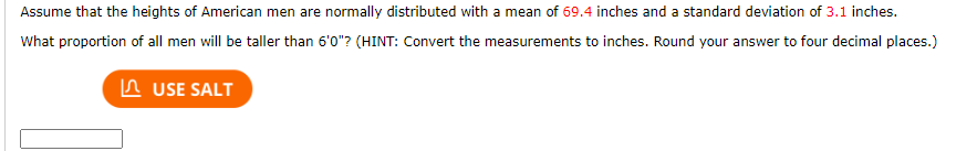 Assume that the heights of American men are normally distributed with a mean of 69.4 inches and a standard deviation of 3.1 inches.
What proportion of all men will be taller than 6'0"? (HINT: Convert the measurements to inches. Round your answer to four decimal places.)
In USE SALT
