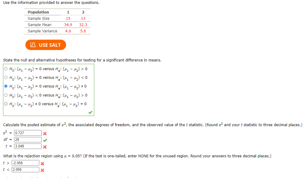 Use the information provided to answer the questions.

| Population | 1   | 2   |
|------------|-----|-----|
| Sample Size | 15  | 15  |
| Sample Mean | 34.9 | 32.3 |
| Sample Variance | 4.6 | 5.6 |

**State the null and alternative hypotheses for testing for a significant difference in means.**

- \( H_0: (\mu_1 - \mu_2) = 0 \) versus \( H_a: (\mu_1 - \mu_2) > 0 \)
- \( H_0: (\mu_1 - \mu_2) = 0 \) versus \( H_a: (\mu_1 - \mu_2) < 0 \)
- **\( H_0: (\mu_1 - \mu_2) = 0 \) versus \( H_a: (\mu_1 - \mu_2) \neq 0 \)**
- \( H_0: (\mu_1 - \mu_2) < 0 \) versus \( H_a: (\mu_1 - \mu_2) > 0 \)
- \( H_0: (\mu_1 - \mu_2) \neq 0 \) versus \( H_a: (\mu_1 - \mu_2) = 0 \)

**Calculate the pooled estimate of \( \sigma^2 \), the associated degrees of freedom, and the observed value of the \( t \) statistic.**

\[
s^2 = 0.727 \quad \text{❌}
\]
\[
df = 26 \quad \text{✔️}
\]
\[
t = 3.049 \quad \text{❌}
\]

**What is the rejection region using \( \alpha = 0.05 \)?** (If the test is one-tailed, enter NONE for the unused region. Round your answers to three decimal places.)

- \( t > 2.056 \quad \text{❌} \)
- \( t < 2.056 \quad \text{✔️} \)