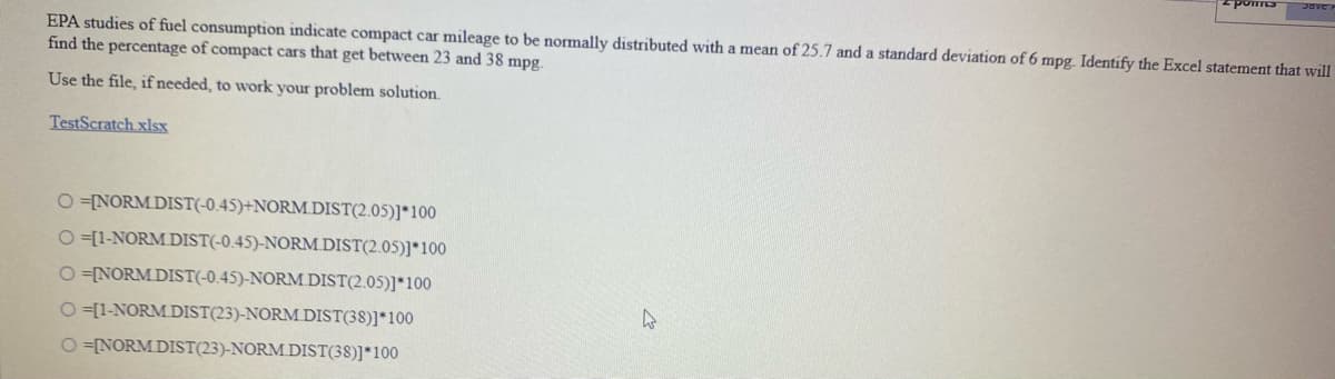 EPA studies of fuel consumption indicate compact car mileage to be normally distributed with a mean of 25.7 and a standard deviation of 6 mpg. Identify the Excel statement that will
find the percentage of compact cars that get between 23 and 38 mpg.
Use the file, if needed, to work your problem solution.
TestScratch xlsx
O =[NORM DIST(-0.45)+NORM.DIST(2.05)]*100
O =[1-NORM DIST(-0.45)-NORM.DIST(2.05)]*100
O =NORM DIST(-0.45)-NORM DIST(2.05)]*100
O =[1-NORM DIST(23)-NORM DIST(38)]*100
O =NORM DIST(23)-NORM DIST(38)]*100
