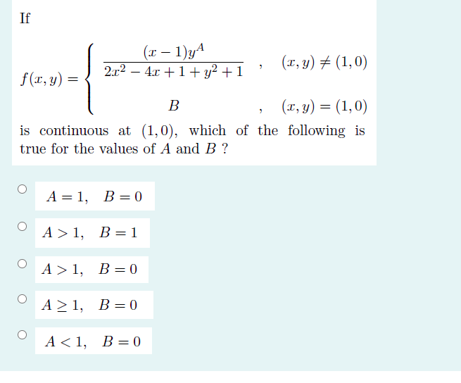 If
(x – 1)yA
(x, y) # (1,0)
f(r, y) :
2.x2 –
4x +1+ y? + 1
В
(x, y) = (1,0)
is continuous at (1,0), which of the following is
true for the values of A and B ?
A = 1, B= 0
A> 1, В%3D1
A > 1, B= 0
A>1, В%3D0
A < 1,
,
B = 0
