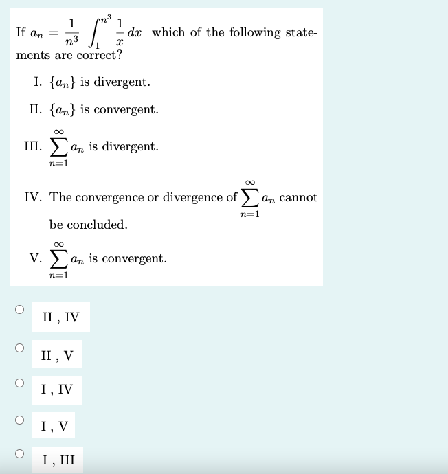 1
n3
1
If an
- dx which of the following state-
n3
ments are correct?
I. {an} is divergent.
II. {an} is convergent.
III. > an is divergent.
n=1
IV. The convergence or divergence of )an cannot
n=1
be concluded.
V. an is convergent.
n=1
II , IV
II , V
I, IV
I, V
I, III
