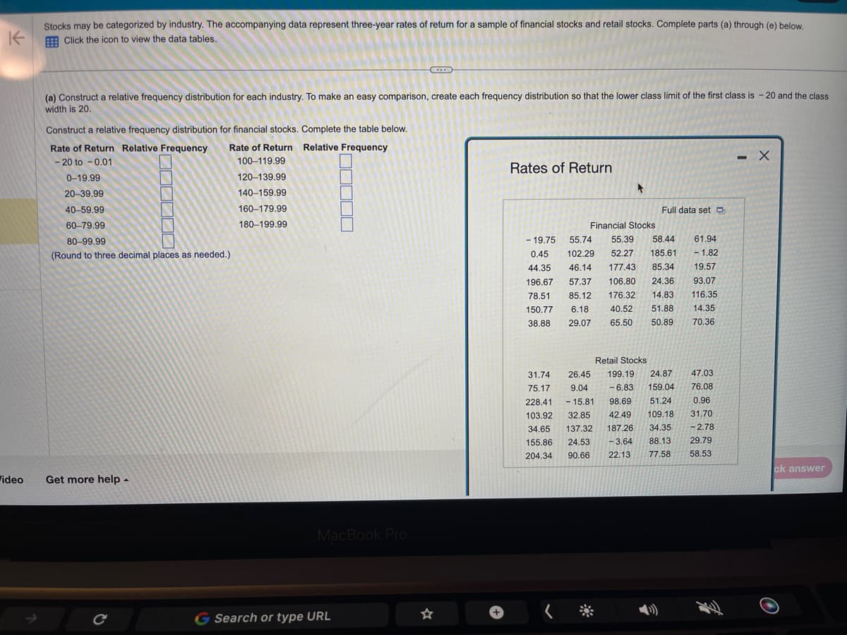 K
ideo
Stocks may be categorized by industry. The accompanying data represent three-year rates of return for a sample of financial stocks and retail stocks. Complete parts (a) through (e) below.
Click the icon to view the data tables.
(a) Construct a relative frequency distribution for each industry. To make an easy comparison, create each frequency distribution so that the lower class limit of the first class is - 20 and the class
width is 20.
Construct a relative frequency distribution for financial stocks. Complete the table below.
Rate of Return Relative Frequency
100-119.99
120-139.99
140-159.99
160-179.99
180-199.99
Rate of Return Relative Frequency
- 20 to -0.01
0-19.99
20-39.99
40-59.99
60-79.99
80-99.99
(Round to three decimal places as needed.).
Get more help.
C
MacBook Pro
G Search or type URL
☆
+
Rates of Return
+
Full data set D
Financial Stocks
- 19.75 55.74 55.39 58.44 61.94
0.45 102.29 52.27 185.61 - 1.82
44.35 46.14 177.43 85.34 19.57
196.67 57.37 106.80 24.36 93.07
78.51 85.12 176.32 14.83 116.35
150.77 6.18 40.52 51.88
38.88 29.07 65.50 50.89
14.35
70.36
Retail Stocks
31.74
47.03
75.17
-6.83 159.04
26.45 199.19 24.87
9.04
76.08
228.41 - 15.81
98.69 51.24 0.96
103.92 32.85 42.49 109.18 31.70
34.65 137.32 187.26 34.35 -2.78
155.86 24.53 -3.64
204.34 90.66 22.13
88.13
29.79
77.58
58.53
- X
ck answer