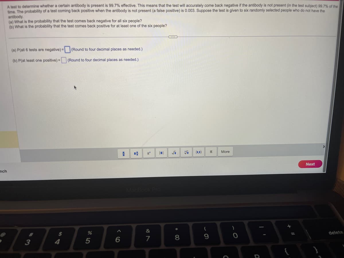nch
A test to determine whether a certain antibody is present is 99.7% effective. This means that the test will accurately come back negative if the antibody is not present (in the test subject) 99.7% of the
time. The probability of a test coming back positive when the antibody is not present (a false positive) is 0.003. Suppose the test is given to six randomly selected people who do not have the
antibody.
(a) What is the probability that the test comes back negative for all six people?
(b) What is the probability that the test comes back positive for at least one of the six people?
(a) P(all 6 tests are negative) = (Round to four decimal places as needed.)
(b) P(at least one positive) =
(Round to four decimal places as needed.)
#3
$
4
%
5
6
=
4
I'
MacBook Pro
&
7
·.·.·
√₁
8
Vi (0,0)
(
9
π
More
C
)
0
O
=
Next
delete