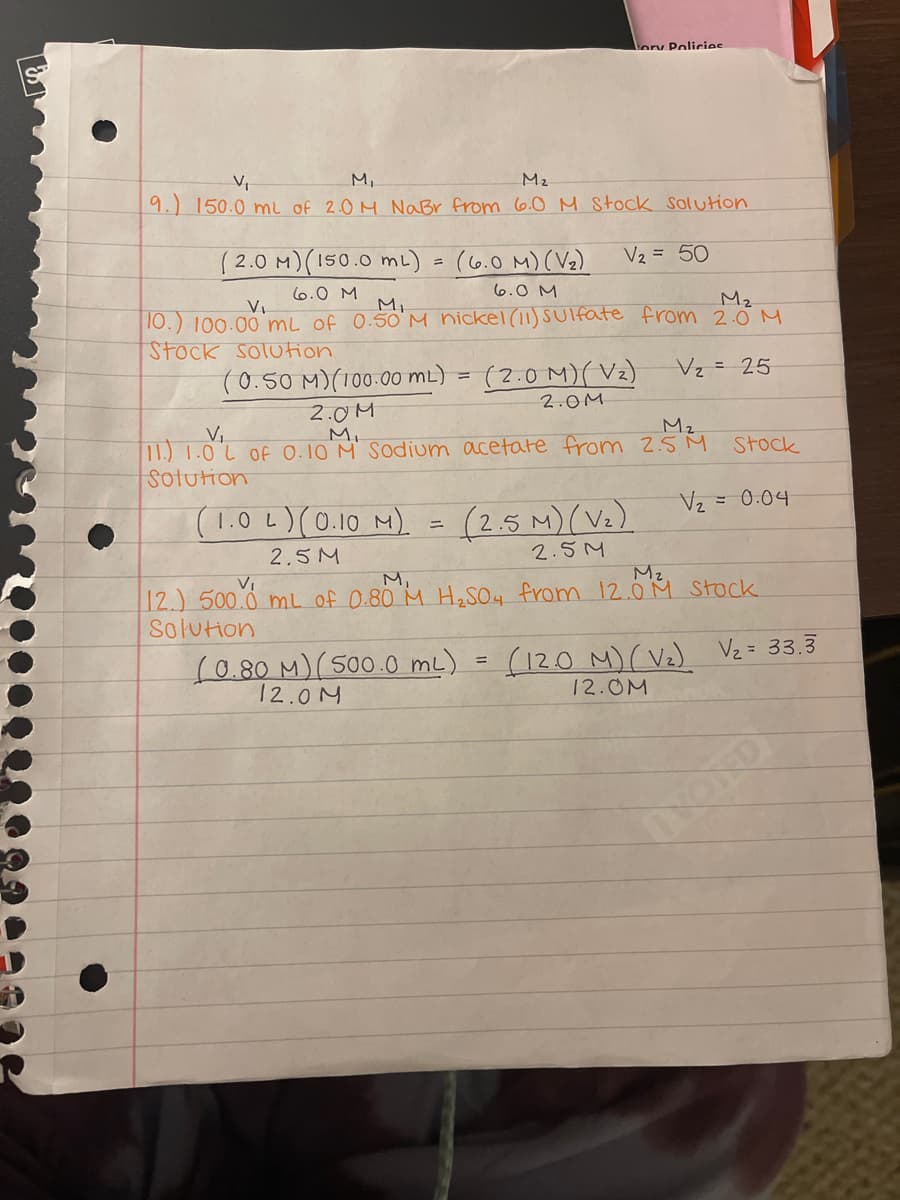 V₁
M₂
9.) 150.0 ml of 2.0 M NaBr from 6.0 M Stock Solution
(0.50 M)(100.00 mL)
2.0M
(2.0 M) (150.0 mL) = (6.0 M) (V₂)
6.0 M
6.0 M
V₁
M₁
M₂
10.) 100.00 mL of 0.50 M nickel (11) Sulfate from 2.0 M
Stock solution
V₂ = 25
=
ory Policies
V₂ = 50
(2.0 M)(V₂)
2.0M
M₂
V₁
11.) 1.0 L of 0.10 M Sodium acetate from 2.5M Stock
Solution
=
V₂
= 0.04
(1.0L) (0.10 M) = (2.5 M) (V₂)
2.5 M
2.5 M
12.) 500.0 mL of 0.80 M H₂SO4 from 12.014 stock.
Solution
(0.80 M) (500.0 mL) (12.0 M) (V₂) V₂ = 33.3
12.0M
12.0M