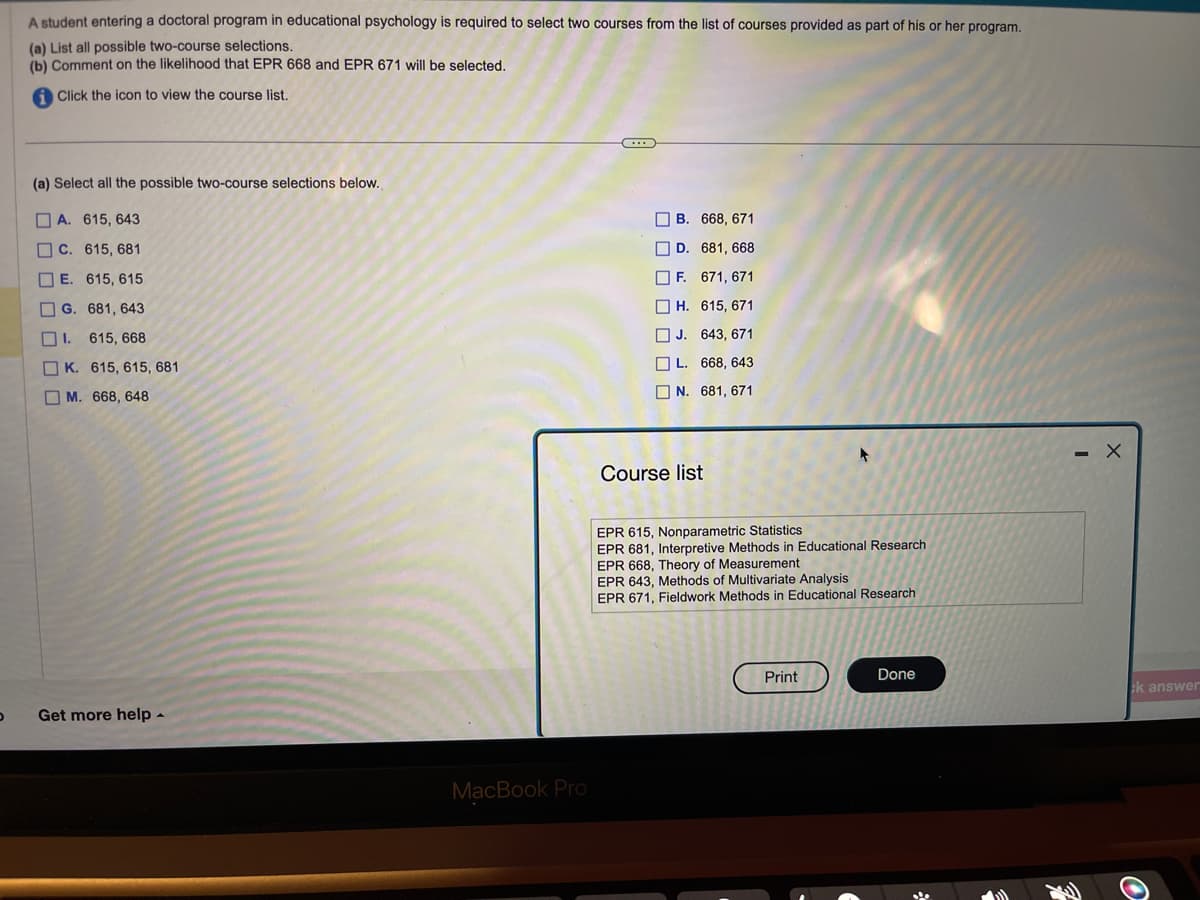 D
A student entering a doctoral program in educational psychology is required to select two courses from the list of courses provided as part of his or her program.
(a) List all possible two-course selections.
(b) Comment on the likelihood that EPR 668 and EPR 671 will be selected.
i Click the icon to view the course list.
(a) Select all the possible two-course selections below.
A. 615, 643
C. 615, 681
E. 615, 615
G. 681, 643
1.615, 668
K. 615, 615, 681
M. 668, 648
Get more help.
MacBook Pro
(...)
B.
D.
F.
668, 671
681, 668
671, 671
H.
615, 671
J.
643, 671
L. 668, 643
N. 681, 671
Course list
EPR 615, Nonparametric Statistics
EPR 681, Interpretive Methods in Educational Research.
EPR 668, Theory of Measurement
EPR 643, Methods of Multivariate Analysis
EPR 671, Fieldwork Methods in Educational Research
Print
Done
- X
k answer