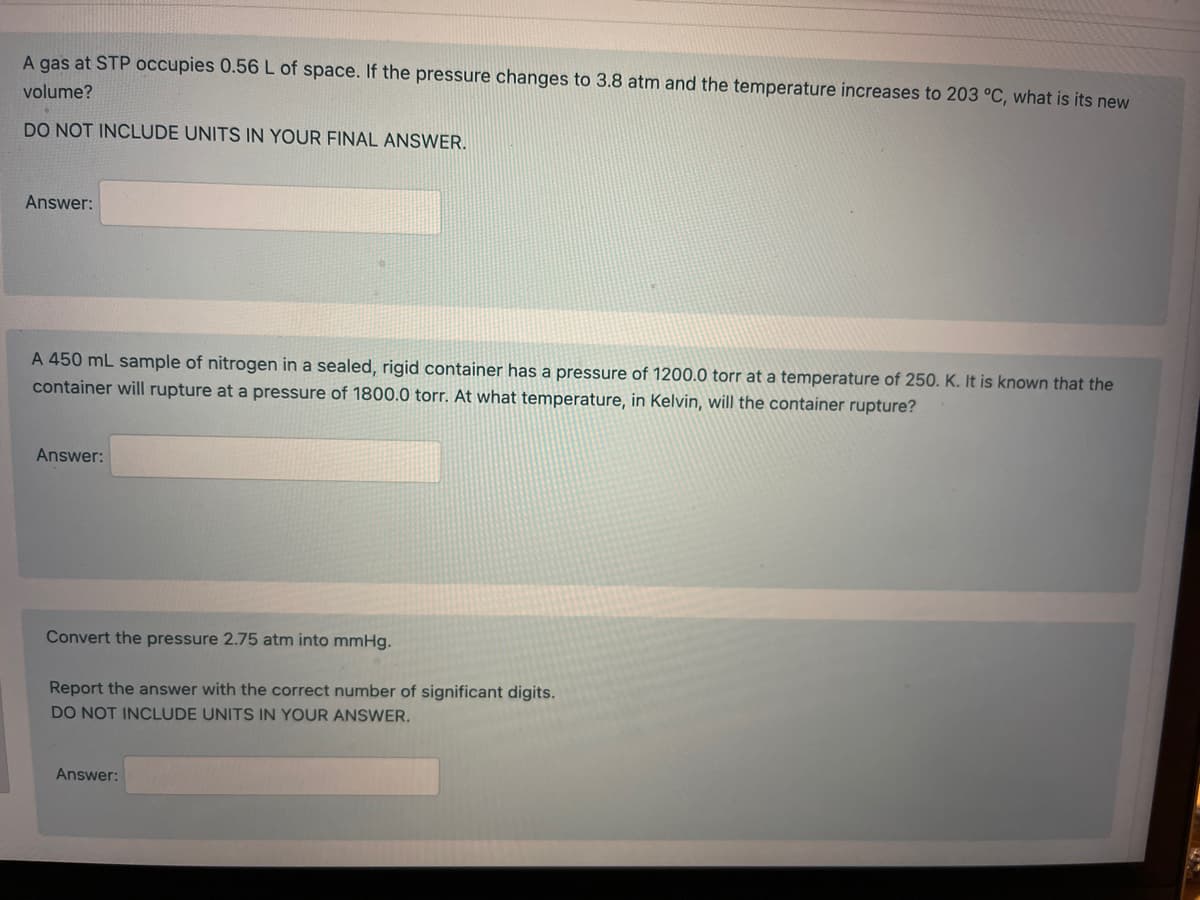 A gas at STP occupies 0.56 L of space. If the pressure changes to 3.8 atm and the temperature increases to 203 °C, what is its new
volume?
DO NOT INCLUDE UNITS IN YOUR FINAL ANSWER.
Answer:
A 450 mL sample of nitrogen in a sealed, rigid container has a pressure of 1200.0 torr at a temperature of 250. K. It is known that the
container will rupture at a pressure of 1800.0 torr. At what temperature, in Kelvin, will the container rupture?
Answer:
Convert the pressure 2.75 atm into mmHg.
Report the answer with the correct number of significant digits.
DO NOT INCLUDE UNITS IN YOUR ANSWER.
Answer: