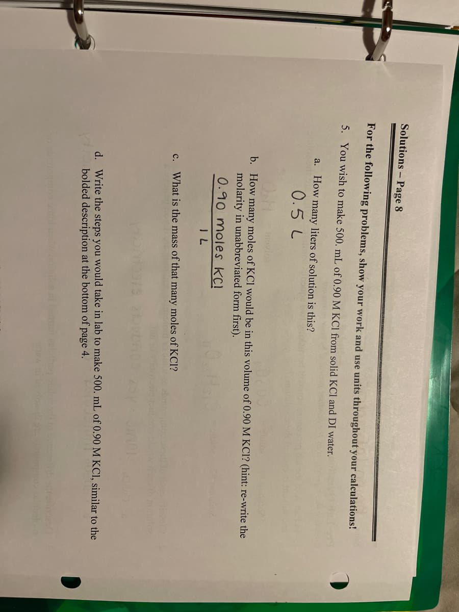 Solutions - Page 8
For the following problems, show your work and use units throughout your calculations!
5. You wish to make 500. mL of 0.90 M KCl from solid KCl and DI water.
a. How many liters of solution is this?
0.5 L
b. How many moles of KCl would be in this volume of 0.90 M KCl? (hint: re-write the
molarity in unabbreviated form first).
0.90 moles KCI
IL
c. What is the mass of that many moles of KCI?
101.
d. Write the steps you would take in lab to make 500. mL of 0.90 M KCl, similar to the
bolded description at the bottom of page 4.