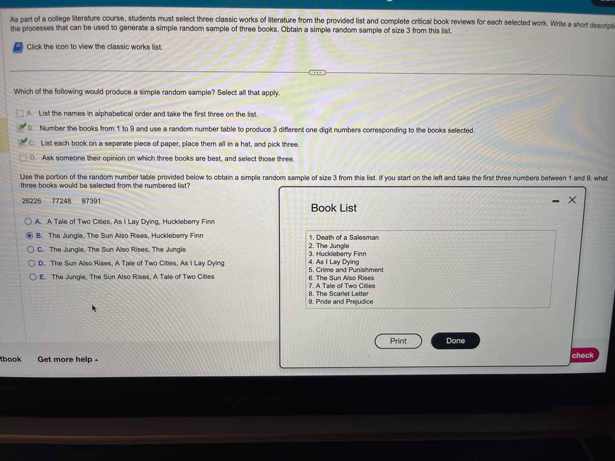 As part of a college literature course, students must select three classic works of literature from the provided list and complete critical book reviews for each selected work. Write a short descripti
the processes that can be used to generate a simple random sample of three books. Obtain a simple random sample of size 3 from this list.
Click the icon to view the classic works list.
Which of the following would produce a simple random sample? Select all that apply.
A. List the names in alphabetical order and take the first three on the list.
B. Number the books from 1 to 9 and use a random number table to produce 3 different one digit numbers corresponding to the books selected.
C. List each book on a separate piece of paper, place them all in a hat, and pick three.
D. Ask someone their opinion on which three books are best, and select those three.
Use the portion of the random number table provided below to obtain a simple random sample of size 3 from this list. If you start on the left and take the first three numbers between 1 and 9, what
three books would be selected from the numbered list?
26226 77248 87391
tbook
OA. A Tale of Two Cities, As I Lay Dying, Huckleberry Finn
OB. The Jungle, The Sun Also Rises, Huckleberry Finn
OC. The Jungle, The Sun Also Rises, The Jungle
OD. The Sun Also Rises, A Tale of Two Cities, As I Lay Dying
OE. The Jungle, The Sun Also Rises, A Tale of Two Cities
...
Get more help.
MacBook Pro
Book List
1. Death of a Salesman
2. The Jungle
3. Huckleberry Finn
4. As I Lay Dying
5. Crime and Punishment
6. The Sun Also Rises
7. A Tale of Two Cities
8. The Scarlet Letter
9. Pride and Prejudice
Print
Done
- X
check