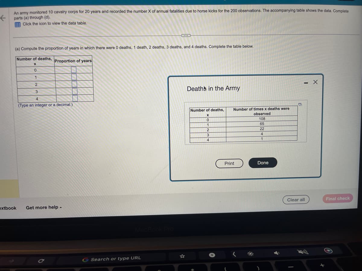An army monitored 10 cavalry corps for 20 years and recorded the number X of annual fatalities due to horse kicks for the 200 observations. The accompanying table shows the data. Complete
parts (a) through (d).
←
Click the icon to view the data table.
(a) Compute the proportion of years in which there were 0 deaths, 1 death, 2 deaths, 3 deaths, and 4 deaths. Complete the table below.
Number of deaths, Proportion of years
X
extbook
0
1
2
3
4
(Type an integer or a decimal.)
Get more help.
MacBook Pro
C
G Search or type URL
Death in the Army
Number of deaths, Number of times x deaths were
X
observed
108
65
22
4
1
2
0
1
2
3
4
Print
Done
O
- X
Clear all
Final check