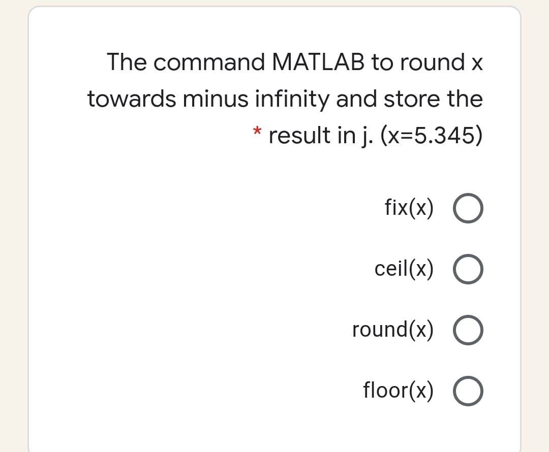 The command MATLAB to round x
towards minus infinity and store the
* result in j. (x=5.345)
fix(x) O
ceil(x) O
round(x) O
floor(x) O
