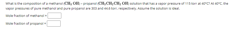 What is the composition of a methanol (CH3 OH) - propanol (CH3 CH₂ CH₂ OH) solution that has a vapor pressure of 115 torr at 40°C? At 40°C, the
vapor pressures of pure methanol and pure propanol are 303 and 44.6 torr, respectively. Assume the solution is ideal.
Mole fraction of methanol =
Mole fraction of propanol =