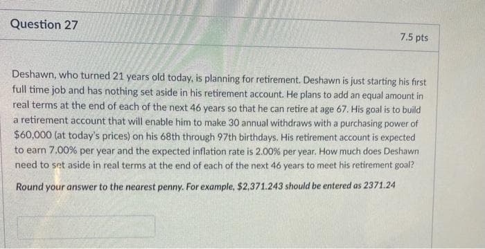 Question 27
7.5 pts
Deshawn, who turned 21 years old today, is planning for retirement. Deshawn is just starting his first
full time job and has nothing set aside in his retirement account. He plans to add an equal amount in
real terms at the end of each of the next 46 years so that he can retire at age 67. His goal is to build
a retirement account that will enable him to make 30 annual withdraws with a purchasing power of
$60,000 (at today's prices) on his 68th through 97th birthdays. His retirement account is expected
to earn 7.00% per year and the expected inflation rate is 2.00% per year. How much does Deshawn
need to set aside in real terms at the end of each of the next 46 years to meet his retirement goal?
Round your answer to the nearest penny. For example, $2,371.243 should be entered as 2371.24