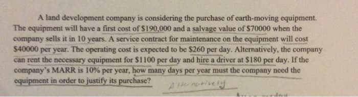 A land development company is considering the purchase of earth-moving equipment.
The equipment will have a first cost of $190,000 and a salvage value of $70000 when the
company sells it in 10 years. A service contract for maintenance on the equipment will cost
$40000 per year. The operating cost is expected to be $260 per day. Alternatively, the company
can rent the necessary equipment for $1100 per day and hire a driver at $180 per day. If the
company's MARR is 10% per year, how many days per year must the company need the
equipment in order to justify its purchase?
Alternatively