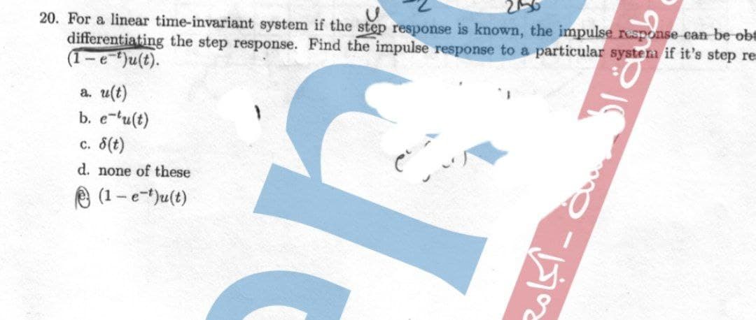 20. For a linear time-invariant system if the step response is known, the impulse response can be ob
differentiating the step response. Find the impulse response to a particular system if it's step re
(1-e)u(t).
a. u(t)
b. e-tu(t)
c. 8(t)
d. none of these
O (1-e-t)u(t)
