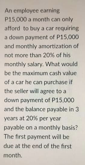 An employee earning
P15,000 a month can only
afford to buy a car requiring
a down payment of P15,000
and monthly amortization of
not more than 20% of his
monthly salary. What would
be the maximum cash value
of a car he can purchase if
the seller will agree to a
down payment of P15,000
and the balance payable in 3
years at 20% per year
payable on a monthly basis?
The first payment will be
due at the end of the first
month.
