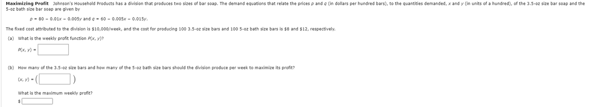 Maximizing Profit Johnson's Household Products has a division that produces two sizes of bar soap. The demand equations that relate the prices p and g (in dollars per hundred bars), to the quantities demanded, x and y (in units of a hundred), of the 3.5-oz size bar soap and the
5-oz bath size bar soap are given by
p = 80 – 0.01x - 0.005y and g = 60 – 0.005x – 0.015y.
The fixed cost attributed to the division is $10,000/week, and the cost for producing 100 3.5-oz size bars and 100 5-oz bath size bars is $8 and $12, respectively.
(a) What is the weekly profit function P(x, y)?
P(x, y) =
(b) How many of the 3.5-oz size bars and how many of the 5-oz bath size bars should the division produce per week to maximize its profit?
(х, у) 3D
What is the maximum weekly profit?
$
