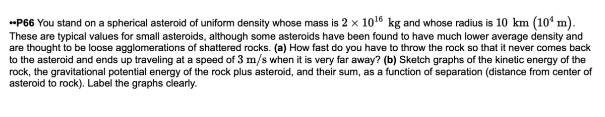 •P66 You stand on a spherical asteroid of uniform density whose mass is 2 x 1016 kg and whose radius is 10 km (10ª m).
These are typical values for small asteroids, although some asteroids have been found to have much lower average density and
are thought to be loose agglomerations of shattered rocks. (a) How fast do you have to throw the rock so that it never comes back
to the asteroid and ends up traveling at a speed of 3 m/s when it is very far away? (b) Sketch graphs of the kinetic energy of the
rock, the gravitational potential energy of the rock plus asteroid, and their sum, as a function of separation (distance from center of
asteroid to rock). Label the graphs clearly.
