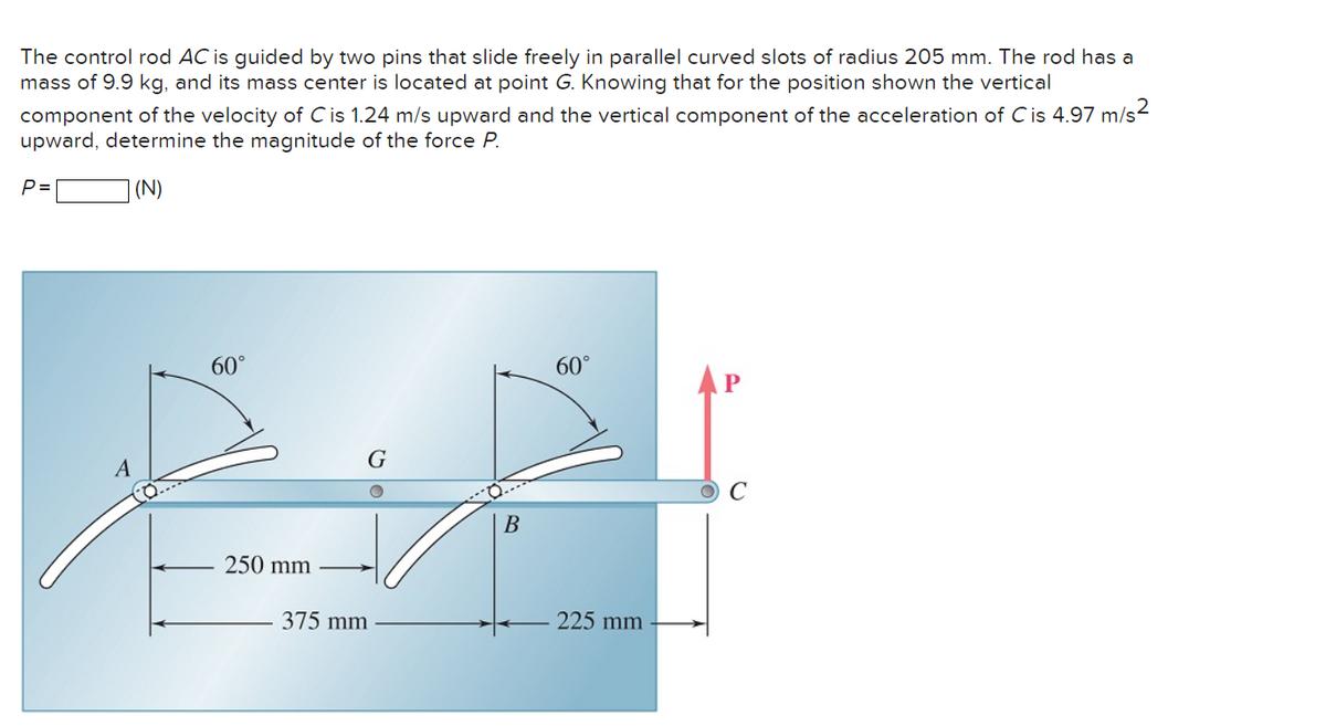 The control rod AC is guided by two pins that slide freely in parallel curved slots of radius 205 mm. The rod has a
mass of 9.9 kg, and its mass center is located at point G. Knowing that for the position shown the vertical
component of the velocity of C is 1.24 m/s upward and the vertical component of the acceleration of Cis 4.97 m/s²
upward, determine the magnitude of the force P.
(N)
P=
A
60°
250 mm
G
375 mm
B
60°
225 mm
P
O C