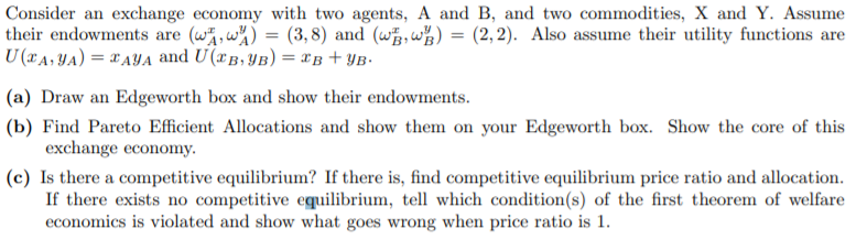 Consider an exchange economy with two agents, A and B, and two commodities, X and Y. Assume
their endowments are (w,w%) = (3,8) and (w,w%)
U (xA, YA) = XAYA and U(xB, YB) = xB + YB•
(2, 2). Also assume their utility functions are
(a) Draw an Edgeworth box and show their endowments.
(b) Find Pareto Efficient Allocations and show them on your Edgeworth box. Show the core of this
exchange economy.
(c) Is there a competitive equilibrium? If there is, find competitive equilibrium price ratio and allocation.
If there exists no competitive equilibrium, tell which condition(s) of the first theorem of welfare
economics is violated and show what goes wrong when price ratio is 1.

