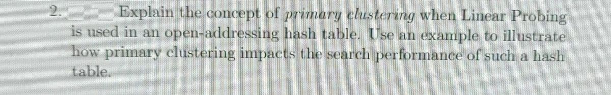 2.
Explain the concept of primary clustering when Linear Probing
is used in an open-addressing hash table. Use an example to illustrate
how primary clustering impacts the search performance of such a hash
table.
