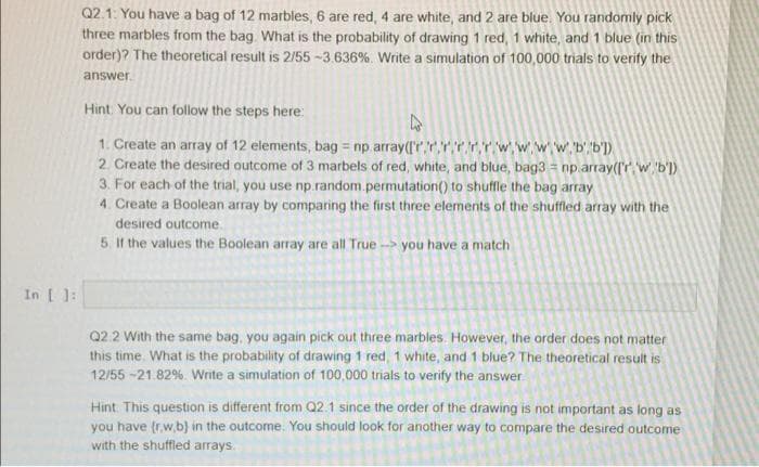 Q2.1: You have a bag of 12 marbles, 6 are red, 4 are white, and 2 are blue. You randomly pick
three marbles from the bag. What is the probability of drawing 1 red, 1 white, and 1 blue (in this
order)? The theoretical result is 2/55 -3.636%. Write a simulation of 100,000 trials to verify the
answer.
Hint. You can follow the steps here:
1. Create an array of 12 elements, bag = np array(l'r,r,rrrrwwww. b'b'])
2. Create the desired outcome of 3 marbels of red, white, and blue, bag3 = np.array(l'r w. 'b'])
3. For each of the trial, you use np.random.permutation() to shuffle the bag array
4. Create a Boolean array by comparing the first three elements of the shuffled array with the
desired outcome.
5. If the values the Boolean array are all True - you have a match
In [ ]:
Q2.2 With the same bag, you again pick out three marbles. However, the order does not matter
this time. What is the probability of drawing 1 red, 1 white, and 1 blue? The theoretical result is
12/55 -21.82%. Write a simulation of 100,000 trials to verify the answer
Hint. This question is different from Q2.1 since the order of the drawing is not important as long as
you have (rw,b) in the outcome. You should look for another way to compare the desired outcome
with the shuffled arrays.
