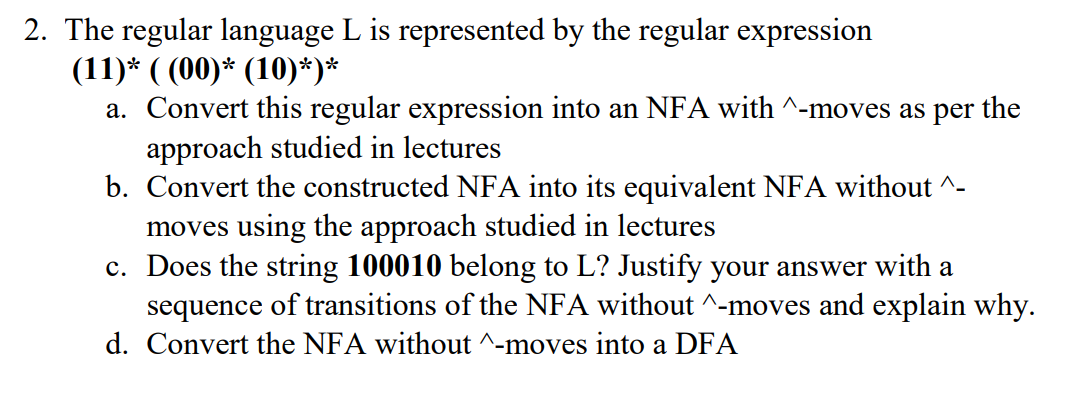 2. The regular language L is represented by the regular expression
(11)* ( (00)* (10)*)*
a. Convert this regular expression into an NFA with ^-moves as per the
approach studied in lectures
b. Convert the constructed NFA into its equivalent NFA without ^-
moves using the approach studied in lectures
c. Does the string 100010 belong to L? Justify your answer with a
sequence of transitions of the NFA without ^-moves and explain why.
d. Convert the NFA without ^-moves into a DFA
