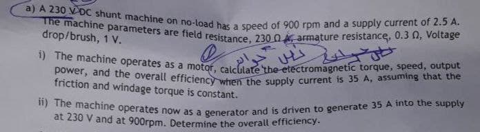 ii) The machine operates now as a generator and is driven to generate 35 A into the supply
power, and the overall efficiency when the supply current is 35 A, assuming that the
a) A 230 VĐC shunt machine on no-load has a speed of 900 rpm and a supply current of 2.5 A.
The machine parameters are field resistance, 230 0 armature resistance, 0.3 N, Voltage
drop/brush, 1 V.
" me machine operates as a motor, caicidaethe ctectromagnetic torque, speed, output
friction and windage torque is constant.
at 230 V and at 900rpm. Determine the overall efficiency.
