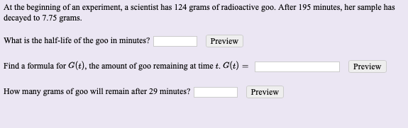 At the beginning of an experiment, a scientist has 124 grams of radioactive goo. After 195 minutes, her sample has
lecayed to 7.75 grams.
What is the half-life of the goo in minutes?
Preview
Find a formula for G(t), the amount of goo remaining at time t. G(t) =
Preview
How many grams of goo will remain after 29 minutes?
Preview
