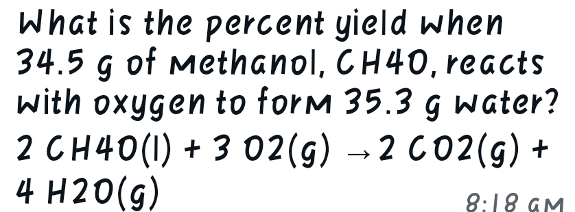 What is the percent yield when
34.5 g of Methanol, CH40, reacts
with oxygen to form 35.3 g water?
2 CH40 (1) +3 02(g) →2 CO2(g) +
4 H2O(g)
8:18 GM