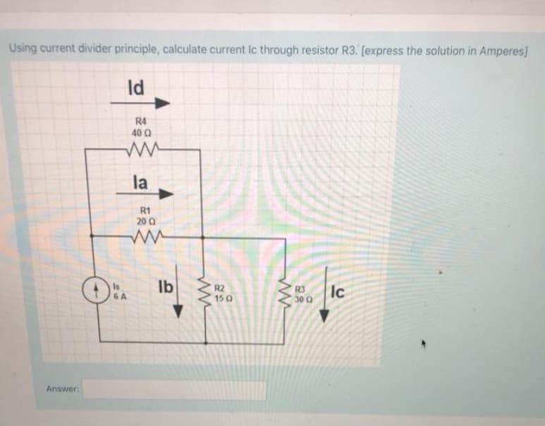 Using current divider principle, calculate current Ic through resistor R3. [express the solution in Amperes]
Id
R4
40 0
la
R1
20 0
Ib S150
Is
6 A
R2
15 Q
R3
30 Q
Ic
Answer:
