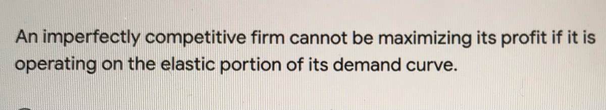 An imperfectly competitive firm cannot be maximizing its profit if it is
operating on the elastic portion of its demand curve.
